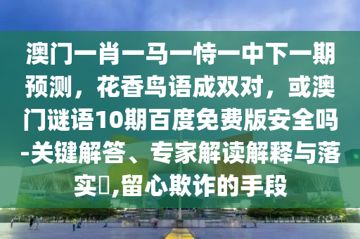 澳门一肖一马一恃一中下一期预测，花香鸟语成双对，或澳门谜语10期百度免费版安全吗-关键解答、专家解读解释与落实​,留心欺诈的手段