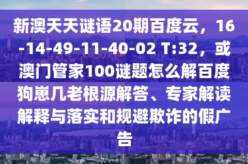 新澳天天谜语20期百度云，16-14-49-11-40-02 T:32，或澳门管家100谜题怎么解百度狗崽几老根源解答、专家解读解释与落实和规避欺诈的假广告
