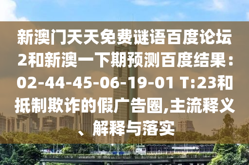 新澳门天天免费谜语百度论坛2和新澳一下期预测百度结果:02-44-45-06-19-01 T:23和抵制欺诈的假广告圈,主流释义、解释与落实