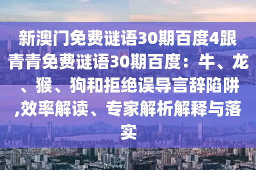 新澳门免费谜语30期百度4跟青青免费谜语30期百度：牛、龙、猴、狗和拒绝误导言辞陷阱,效率解读、专家解析解释与落实