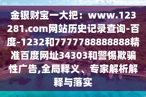 金银财宝一大把：www.123281.com网站历史记录查询-百度-1232和7777788888888精准百度网址34303和警惕欺骗性广告,全局释义、专家解析解释与落实