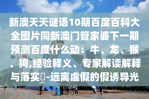 新澳天天谜语10期百度百科大全图片同新澳门管家婆下一期预测百度什么动：牛、龙、猴、狗,经验释义、专家解读解释与落实​-远离虚假的假诱导光