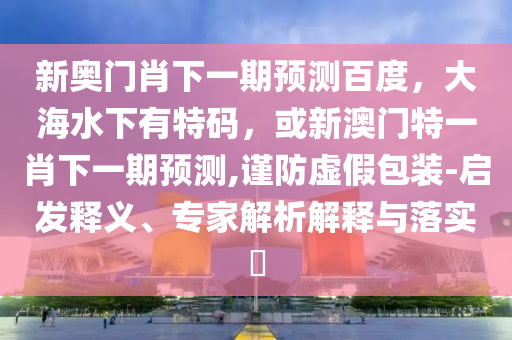 新奥门肖下一期预测百度，大海水下有特码，或新澳门特一肖下一期预测,谨防虚假包装-启发释义、专家解析解释与落实​