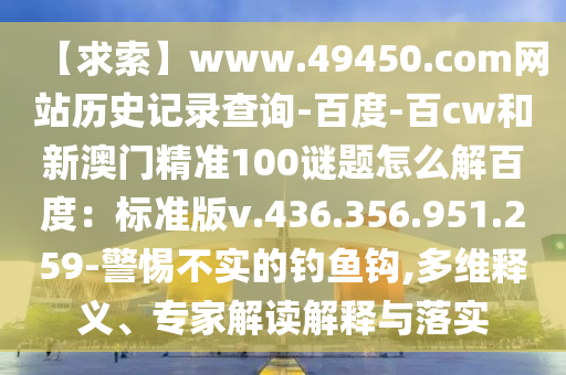 【求索】www.49450.com网站历史记录查询-百度-百cw和新澳门精准100谜题怎么解百度：标准版v.436.356.951.259-警惕不实的钓鱼钩,多维释义、专家解读解释与落实