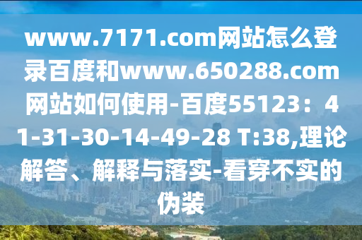 www.7171.com网站怎么登录百度和www.650288.com网站如何使用-百度55123：41-31-30-14-49-28 T:38,理论解答、解释与落实-看穿不实的伪装