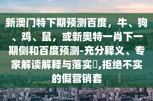 新澳门特下期预测百度,牛、狗、鸡、鼠,或新奥特一肖下一期侧和百度预测-充分释义、专家解读解释与落实,拒绝不实的假营销套