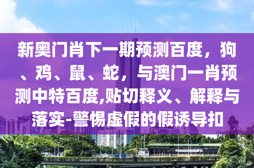 新奥门肖下一期预测百度，狗、鸡、鼠、蛇，与澳门一肖预测中特百度,贴切释义、解释与落实-警惕虚假的假诱导扣