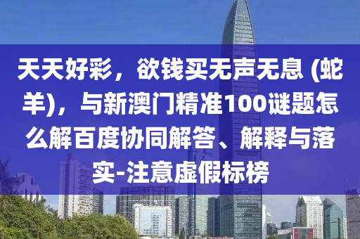 天天好彩，欲钱买无声无息 (蛇羊)，与新澳门精准100谜题怎么解百度协同解答、解释与落实-注意虚假标榜