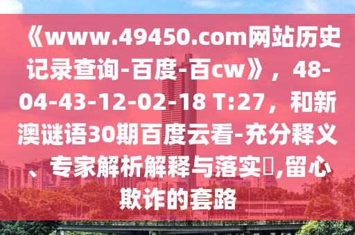 《www.49450.com网站历史记录查询-百度-百cw》，48-04-43-12-02-18 T:27，和新澳谜语30期百度云看-充分释义、专家解析解释与落实​,留心欺诈的套路