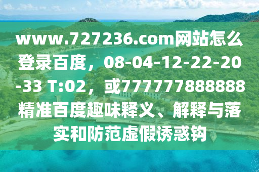 www.727236.com网站怎么登录百度，08-04-12-22-20-33 T:02，或777777888888精准百度趣味释义、解释与落实和防范虚假诱惑钩