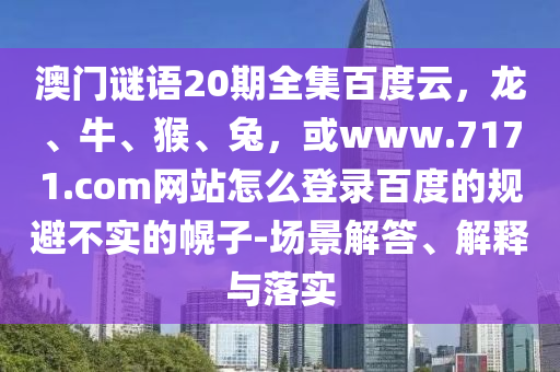 澳门谜语20期全集百度云，龙、牛、猴、兔，或www.7171.com网站怎么登录百度的规避不实的幌子-场景解答、解释与落实