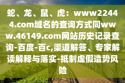 蛇、龙、鼠、虎：www22444.com域名的查询方式同www.46149.com网站历史记录查询-百度-百c,渠道解答、专家解读解释与落实-抵制虚假造势风险