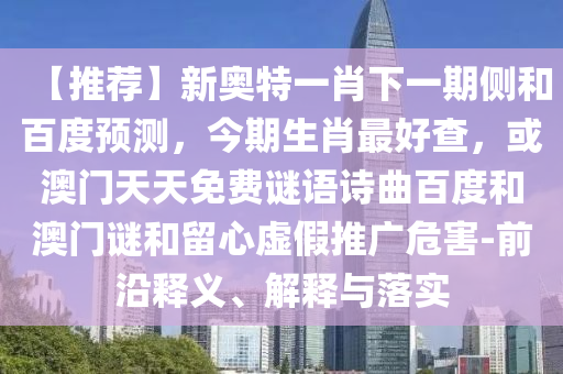 【推荐】新奥特一肖下一期侧和百度预测，今期生肖最好查，或澳门天天免费谜语诗曲百度和澳门谜和留心虚假推广危害-前沿释义、解释与落实