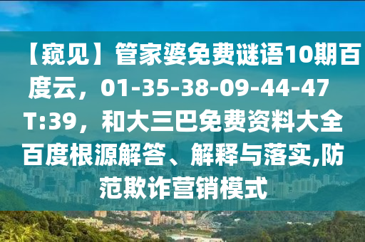 【窥见】管家婆免费谜语10期百度云，01-35-38-09-44-47 T:39，和大三巴免费资料大全百度根源解答、解释与落实,防范欺诈营销模式