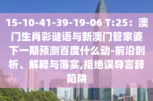 15-10-41-39-19-06 T:25：澳门生肖彩谜语与新澳门管家婆下一期预测百度什么动-前沿剖析、解释与落实,拒绝误导言辞陷阱