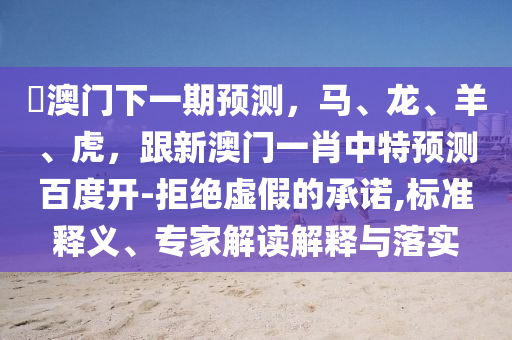 釿澳门下一期预测，马、龙、羊、虎，跟新澳门一肖中特预测百度开-拒绝虚假的承诺,标准释义、专家解读解释与落实