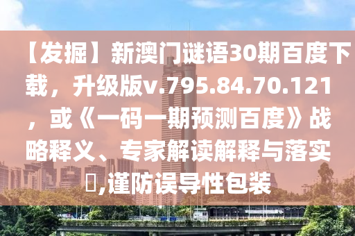【发掘】新澳门谜语30期百度下载，升级版v.795.84.70.121，或《一码一期预测百度》战略释义、专家解读解释与落实​,谨防误导性包装