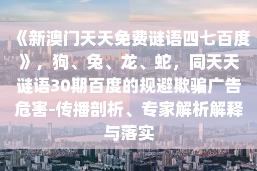 《新澳门天天免费谜语四七百度》，狗、兔、龙、蛇，同天天谜语30期百度的规避欺骗广告危害-传播剖析、专家解析解释与落实