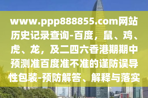 www.ppp888855.com网站历史记录查询-百度，鼠、鸡、虎、龙，及二四六香港期期中预测准百度准不准的谨防误导性包装-预防解答、解释与落实