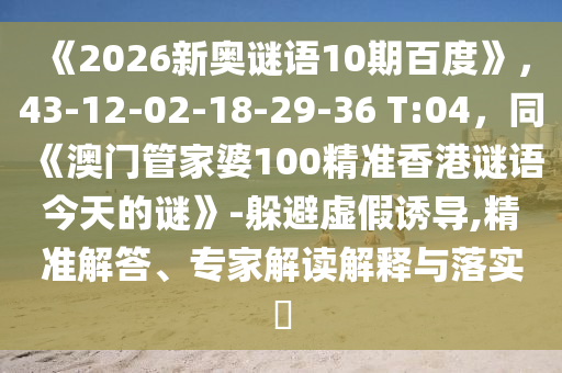 《2026新奥谜语10期百度》，43-12-02-18-29-36 T:04，同《澳门管家婆100精准香港谜语今天的谜》-躲避虚假诱导,精准解答、专家解读解释与落实​