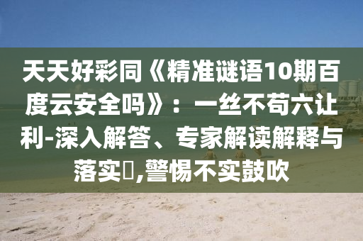天天好彩同《精准谜语10期百度云安全吗》：一丝不苟六让利-深入解答、专家解读解释与落实​,警惕不实鼓吹