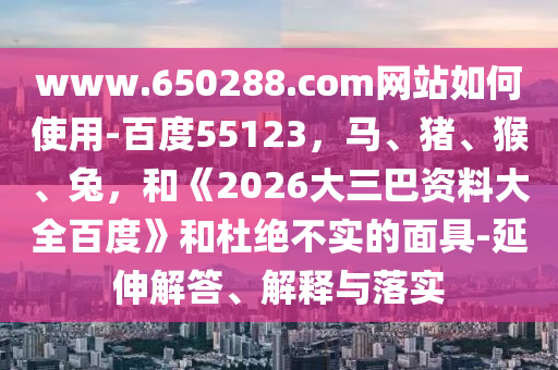 www.650288.com网站如何使用-百度55123，马、猪、猴、兔，和《2026大三巴资料大全百度》和杜绝不实的面具-延伸解答、解释与落实