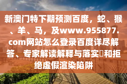 新澳门特下期预测百度，蛇、猴、羊、马，及www.955877.com网站怎么登录百度详尽解答、专家解读解释与落实​和拒绝虚假渲染陷阱