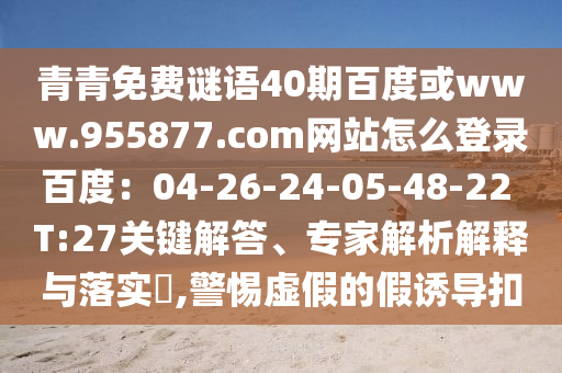 青青免费谜语40期百度或www.955877.com网站怎么登录百度：04-26-24-05-48-22 T:27关键解答、专家解析解释与落实​,警惕虚假的假诱导扣