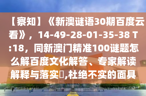 【察知】《新澳谜语30期百度云看》，14-49-28-01-35-38 T:18，同新澳门精准100谜题怎么解百度文化解答、专家解读解释与落实​,杜绝不实的面具