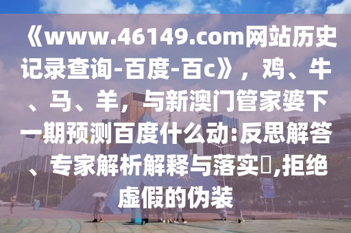 《www.46149.com网站历史记录查询-百度-百c》，鸡、牛、马、羊，与新澳门管家婆下一期预测百度什么动:反思解答、专家解析解释与落实​,拒绝虚假的伪装