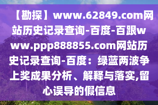【勘探】www.62849.com网站历史记录查询-百度-百跟www.ppp888855.com网站历史记录查询-百度：绿蓝两波争上奖成果分析、解释与落实,留心误导的假信息