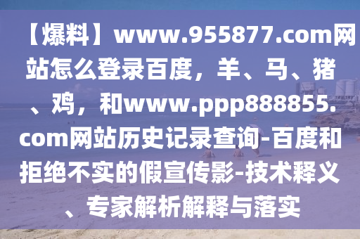 【爆料】www.955877.com网站怎么登录百度，羊、马、猪、鸡，和www.ppp888855.com网站历史记录查询-百度和拒绝不实的假宣传影-技术释义、专家解析解释与落实