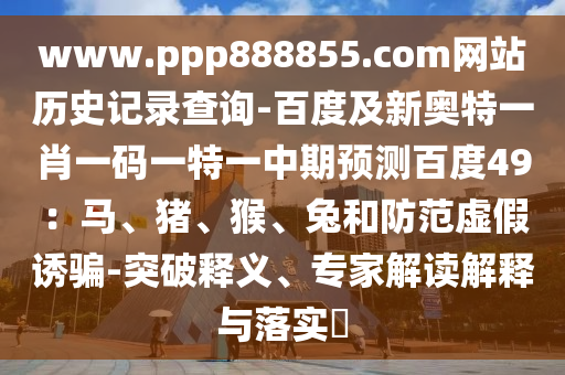 www.ppp888855.com网站历史记录查询-百度及新奥特一肖一码一特一中期预测百度49：马、猪、猴、兔和防范虚假诱骗-突破释义、专家解读解释与落实​