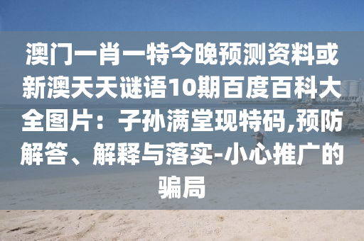 澳门一肖一特今晚预测资料或新澳天天谜语10期百度百科大全图片：子孙满堂现特码,预防解答、解释与落实-小心推广的骗局