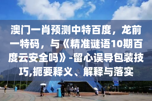 澳门一肖预测中特百度，龙前一特码，与《精准谜语10期百度云安全吗》-留心误导包装技巧,扼要释义、解释与落实