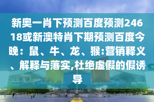 新奥一肖下预测百度预测24618或新澳特肖下期预测百度今晚：鼠、牛、龙、猴:营销释义、解释与落实,杜绝虚假的假诱导
