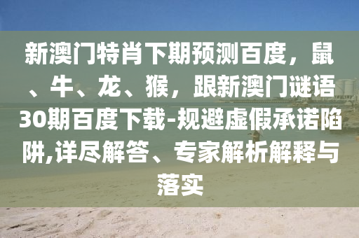 新澳门特肖下期预测百度，鼠、牛、龙、猴，跟新澳门谜语30期百度下载-规避虚假承诺陷阱,详尽解答、专家解析解释与落实