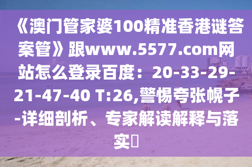 《澳门管家婆100精准香港谜答案管》跟www.5577.com网站怎么登录百度：20-33-29-21-47-40 T:26,警惕夸张幌子-详细剖析、专家解读解释与落实​