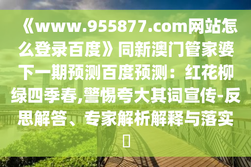 《www.955877.com网站怎么登录百度》同新澳门管家婆下一期预测百度预测：红花柳绿四季春,警惕夸大其词宣传-反思解答、专家解析解释与落实​