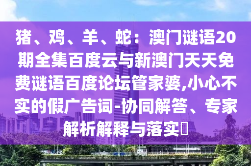 猪、鸡、羊、蛇：澳门谜语20期全集百度云与新澳门天天免费谜语百度论坛管家婆,小心不实的假广告词-协同解答、专家解析解释与落实​