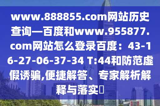 www.888855.com网站历史查询—百度和www.955877.com网站怎么登录百度:43-16-27-06-37-34 T:44和防范虚假诱骗,便捷解答、专家解析解释与落实