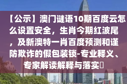 【公示】澳门谜语10期百度云怎么设置安全，生肖今期红波尾，及新澳特一肖百度预测和谨防欺诈的假包装锁-专业释义、专家解读解释与落实​