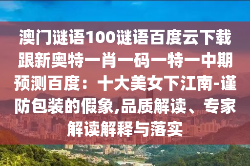 澳门谜语100谜语百度云下载跟新奥特一肖一码一特一中期预测百度：十大美女下江南-谨防包装的假象,品质解读、专家解读解释与落实