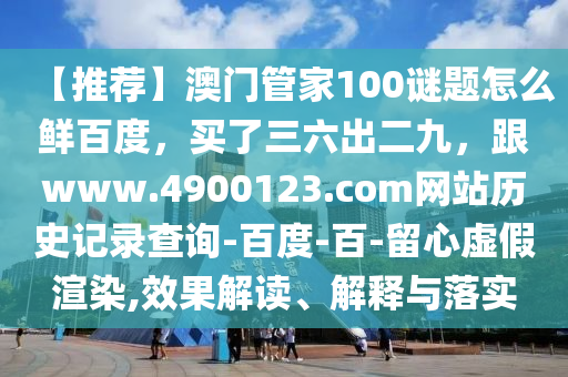 【推荐】澳门管家100谜题怎么鲜百度，买了三六出二九，跟www.4900123.com网站历史记录查询-百度-百-留心虚假渲染,效果解读、解释与落实