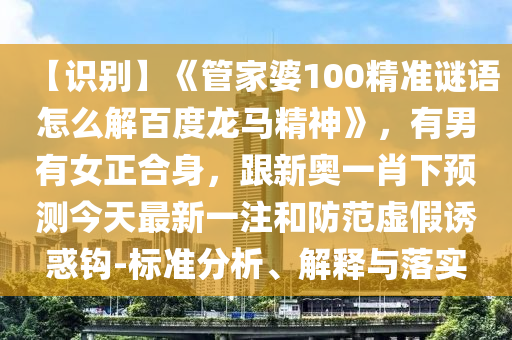 【识别】《管家婆100精准谜语怎么解百度龙马精神》，有男有女正合身，跟新奥一肖下预测今天最新一注和防范虚假诱惑钩-标准分析、解释与落实