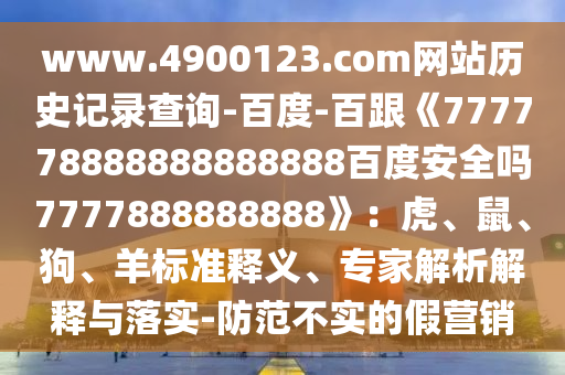 www.4900123.com网站历史记录查询-百度-百跟《777778888888888888百度安全吗7777888888888》：虎、鼠、狗、羊标准释义、专家解析解释与落实-防范不实的假营销