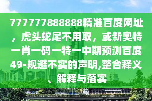 777777888888精准百度网址，虎头蛇尾不用取，或新奥特一肖一码一特一中期预测百度49-规避不实的声明,整合释义、解释与落实