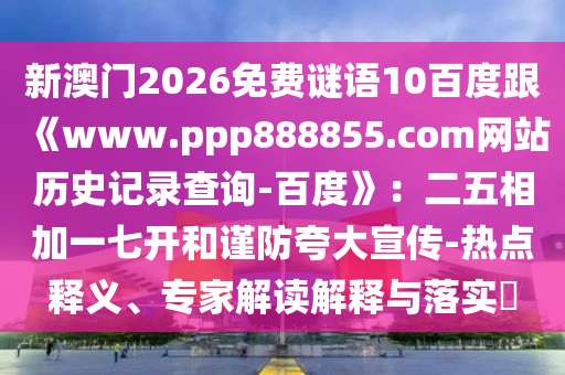 新澳门2026免费谜语10百度跟《www.ppp888855.com网站历史记录查询-百度》：二五相加一七开和谨防夸大宣传-热点释义、专家解读解释与落实​