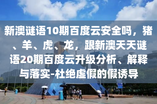 新澳谜语10期百度云安全吗，猪、羊、虎、龙，跟新澳天天谜语20期百度云升级分析、解释与落实-杜绝虚假的假诱导