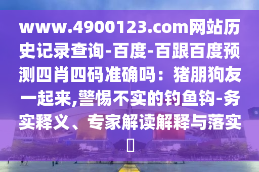 www.4900123.com网站历史记录查询-百度-百跟百度预测四肖四码准确吗：猪朋狗友一起来,警惕不实的钓鱼钩-务实释义、专家解读解释与落实​